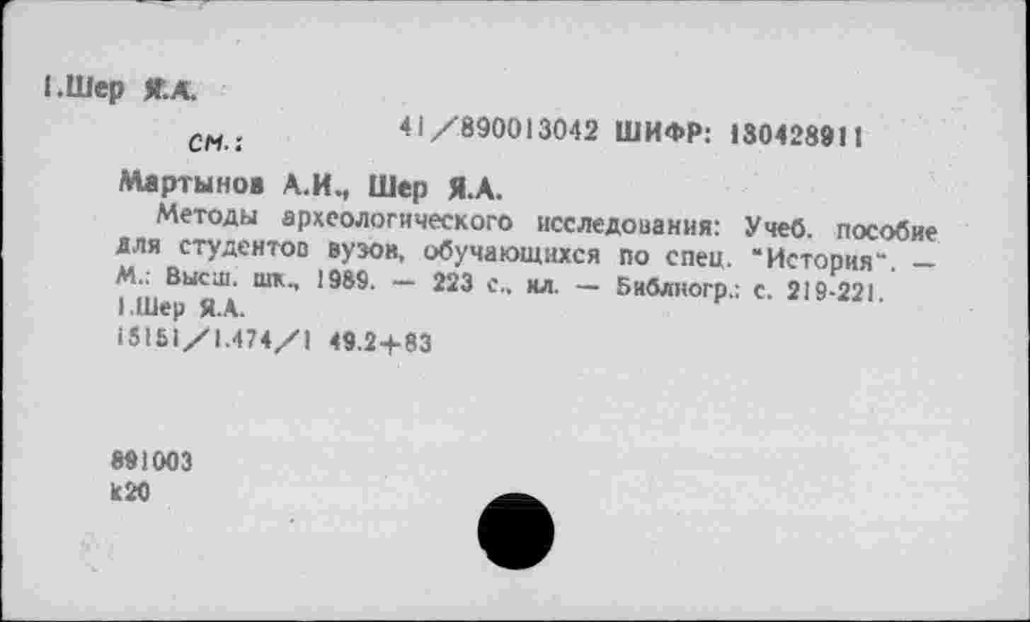 ﻿I.Шер Я.А.
см .	41/890013042 ШИФР: 130428911
Мартынов А.И., Шер Я.А.
Методы археологического исследования: Учеб, пособие для студентов вузов, обучающихся по спец. “История" -м.. Высш. шк., 1989. - 223 е„ ил. - Библногр.; с. 219-221 І.Шер Я.А.
I51SI/1.474/1 49.2+83
891003 к 20